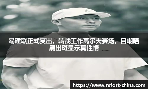 易建联正式复出，转战工作高尔夫赛场，自嘲晒黑出斑显示真性情